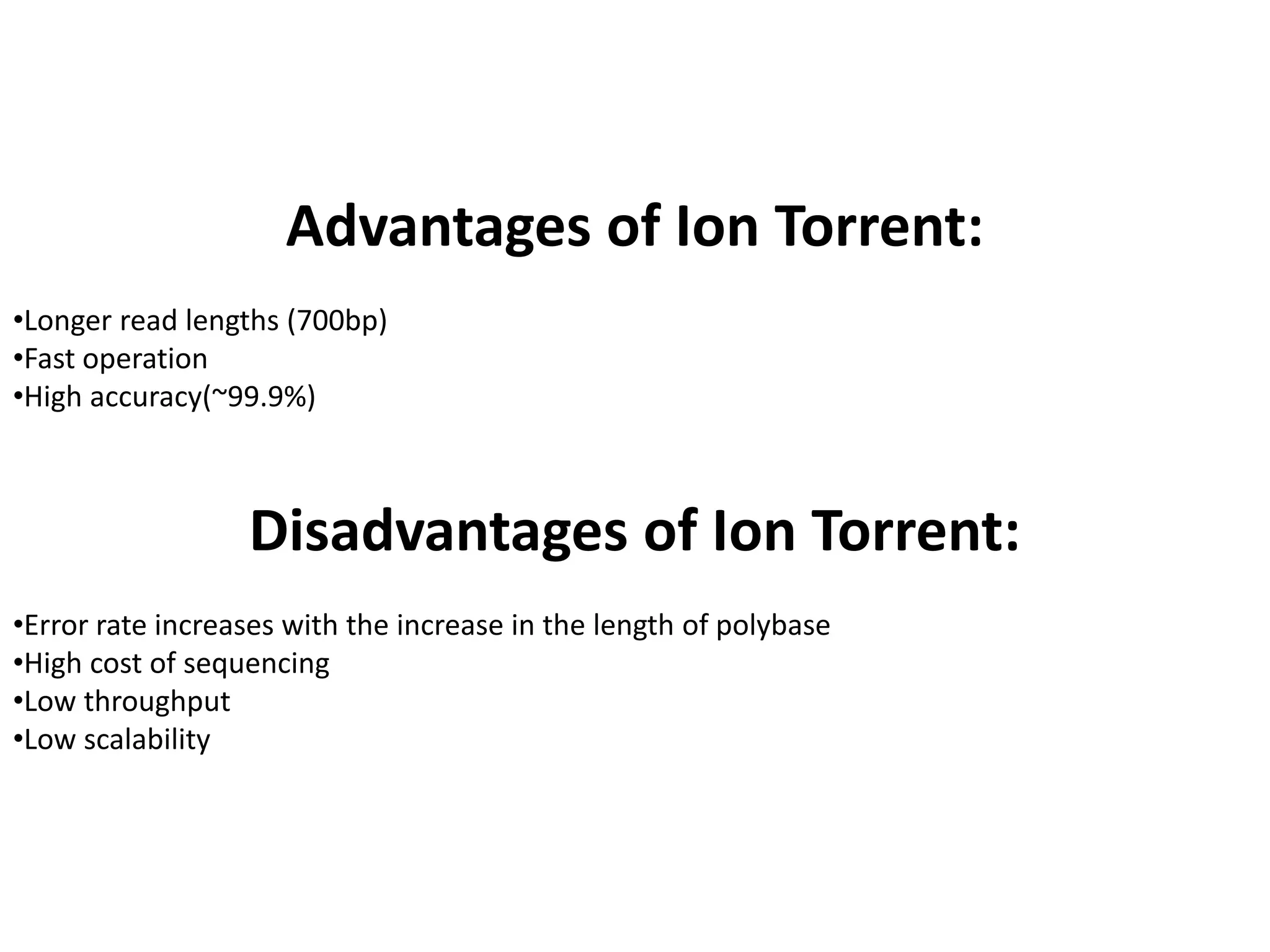 Advantages of Ion Torrent:
•Longer read lengths (700bp)
•Fast operation
•High accuracy(~99.9%)
Disadvantages of Ion Torrent:
•Error rate increases with the increase in the length of polybase
•High cost of sequencing
•Low throughput
•Low scalability
 