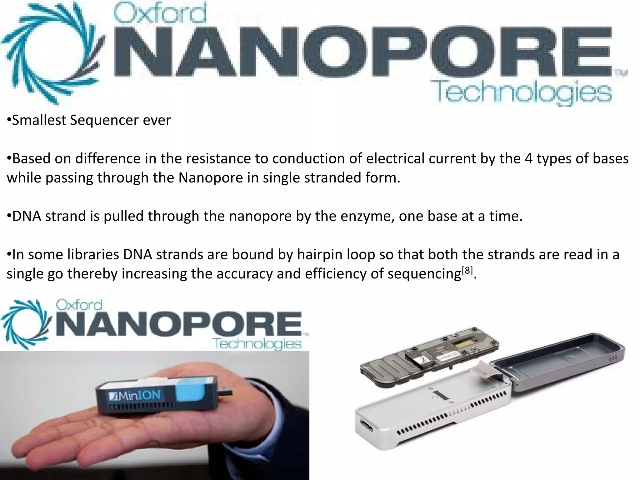 •Smallest Sequencer ever
•Based on difference in the resistance to conduction of electrical current by the 4 types of bases
while passing through the Nanopore in single stranded form.
•DNA strand is pulled through the nanopore by the enzyme, one base at a time.
•In some libraries DNA strands are bound by hairpin loop so that both the strands are read in a
single go thereby increasing the accuracy and efficiency of sequencing[8].
 