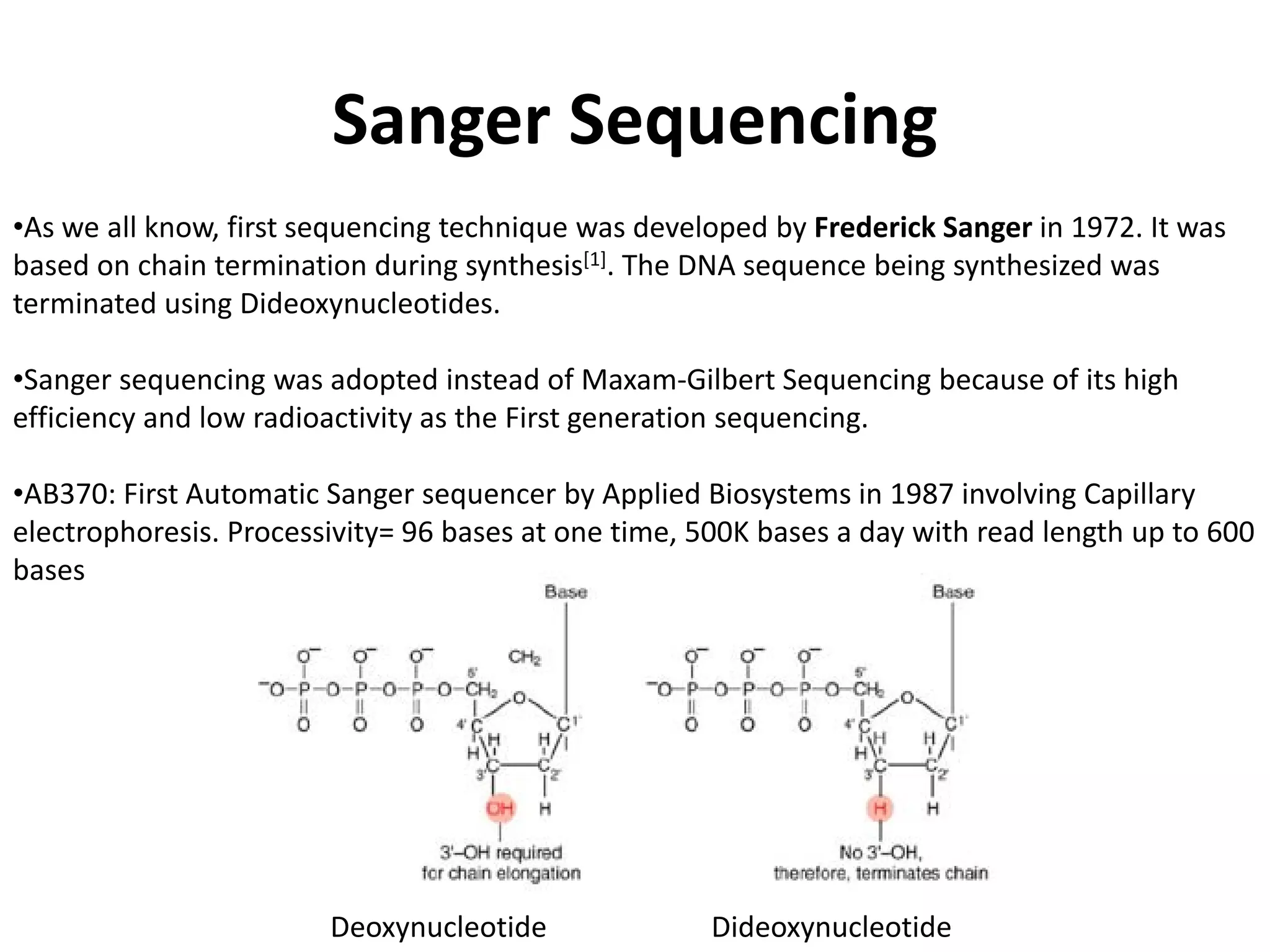 Sanger Sequencing
•As we all know, first sequencing technique was developed by Frederick Sanger in 1972. It was
based on chain termination during synthesis[1]. The DNA sequence being synthesized was
terminated using Dideoxynucleotides.
•Sanger sequencing was adopted instead of Maxam-Gilbert Sequencing because of its high
efficiency and low radioactivity as the First generation sequencing.
•AB370: First Automatic Sanger sequencer by Applied Biosystems in 1987 involving Capillary
electrophoresis. Processivity= 96 bases at one time, 500K bases a day with read length up to 600
bases
Deoxynucleotide Dideoxynucleotide
 