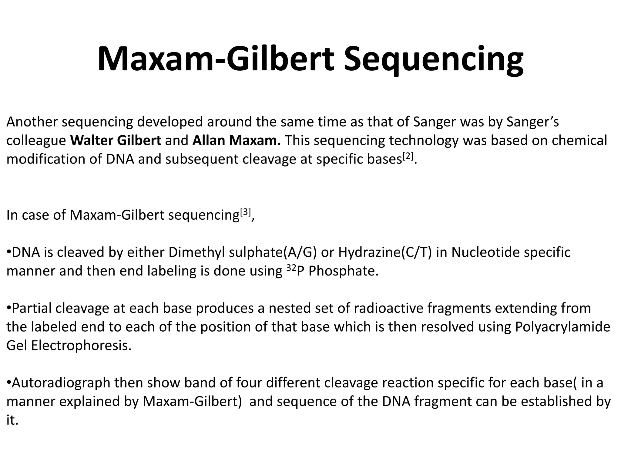 Maxam-Gilbert Sequencing
Another sequencing developed around the same time as that of Sanger was by Sanger’s
colleague Walter Gilbert and Allan Maxam. This sequencing technology was based on chemical
modification of DNA and subsequent cleavage at specific bases[2].
In case of Maxam-Gilbert sequencing[3],
•DNA is cleaved by either Dimethyl sulphate(A/G) or Hydrazine(C/T) in Nucleotide specific
manner and then end labeling is done using 32P Phosphate.
•Partial cleavage at each base produces a nested set of radioactive fragments extending from
the labeled end to each of the position of that base which is then resolved using Polyacrylamide
Gel Electrophoresis.
•Autoradiograph then show band of four different cleavage reaction specific for each base( in a
manner explained by Maxam-Gilbert) and sequence of the DNA fragment can be established by
it.
 
