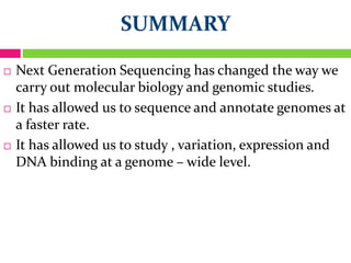 SUMMARY
 Next Generation Sequencing has changed the way we
carry out molecular biology and genomic studies.
 It has allowed us to sequence and annotate genomes at
a faster rate.
 It has allowed us to study , variation, expression and
DNA binding at a genome – wide level.
 