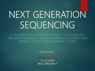 NEXT GENERATION
SEQUENCING
A FUNDAMENTALLY DIFFERENT APPROACH TO SEQUENCING
TRIGGERING NUMEROUS GROUND-BREAKING DISCOVERIES AND
IGNITING A REVOLUTION IN GENOMIC SCIENCE.
Presented by –
VISHAL PANDEY
17412GPB017
M.Sc. GPB, Sem-1
 
