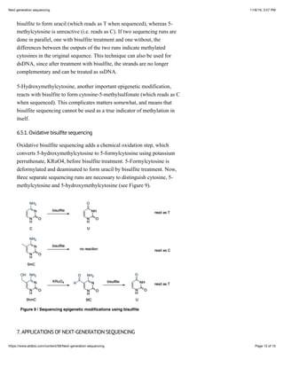 11/6/19, 3:57 PMNext generation sequencing
Page 13 of 15https://www.atdbio.com/content/58/Next-generation-sequencing
bisulfite to form uracil (which reads as T when sequenced), whereas 5-
methylcytosine is unreactive (i.e. reads as C). If two sequencing runs are
done in parallel, one with bisulfite treatment and one without, the
differences between the outputs of the two runs indicate methylated
cytosines in the original sequence. This technique can also be used for
dsDNA, since after treatment with bisulfite, the strands are no longer
complementary and can be treated as ssDNA.
5-Hydroxymethylcytosine, another important epigenetic modification,
reacts with bisulfite to form cytosine-5-methylsulfonate (which reads as C
when sequenced). This complicates matters somewhat, and means that
bisulfite sequencing cannot be used as a true indicator of methylation in
itself.
6.5.1. Oxidative bisulfite sequencing
Oxidative bisulfite sequencing adds a chemical oxidation step, which
converts 5-hydroxymethylcytosine to 5-formylcytosine using potassium
perruthenate, KRuO4, before bisulfite treatment. 5-Formylcytosine is
deformylated and deaminated to form uracil by bisulfite treatment. Now,
three separate sequencing runs are necessary to distinguish cytosine, 5-
methylcytosine and 5-hydroxymethylcytosine (see Figure 9).
Figure 9 | Sequencing epigenetic modiﬁcations using bisulﬁte
7. APPLICATIONS OF NEXT-GENERATION SEQUENCING
 