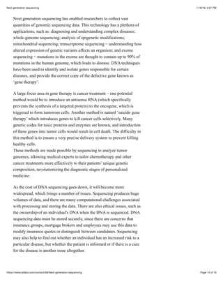 11/6/19, 3:57 PMNext generation sequencing
Page 14 of 15https://www.atdbio.com/content/58/Next-generation-sequencing
Next generation sequencing has enabled researchers to collect vast
quantities of genomic sequencing data. This technology has a plethora of
applications, such as: diagnosing and understanding complex diseases;
whole-genome sequencing; analysis of epigenetic modifications;
mitochondrial sequencing; transcriptome sequencing − understanding how
altered expression of genetic variants affects an organism; and exome
sequencing − mutations in the exome are thought to contain up to 90% of
mutations in the human genome, which leads to disease. DNA techniques
have been used to identify and isolate genes responsible for certain
diseases, and provide the correct copy of the defective gene known as
‘gene therapy’.
A large focus area in gene therapy is cancer treatment – one potential
method would be to introduce an antisense RNA (which specifically
prevents the synthesis of a targeted protein) to the oncogene, which is
triggered to form tumorous cells. Another method is named ‘suicide gene
therapy’ which introduces genes to kill cancer cells selectively. Many
genetic codes for toxic proteins and enzymes are known, and introduction
of these genes into tumor cells would result in cell death. The difficulty in
this method is to ensure a very precise delivery system to prevent killing
healthy cells.
These methods are made possible by sequencing to analyze tumor
genomes, allowing medical experts to tailor chemotherapy and other
cancer treatments more effectively to their patients’ unique genetic
composition, revolutionizing the diagnostic stages of personalized
medicine.
As the cost of DNA sequencing goes down, it will become more
widespread, which brings a number of issues. Sequencing produces huge
volumes of data, and there are many computational challenges associated
with processing and storing the data. There are also ethical issues, such as
the ownership of an individual's DNA when the DNA is sequenced. DNA
sequencing data must be stored securely, since there are concerns that
insurance groups, mortgage brokers and employers may use this data to
modify insurance quotes or distinguish between candidates. Sequencing
may also help to find out whether an individual has an increased risk to a
particular disease, but whether the patient is informed or if there is a cure
for the disease is another issue altogether.
 