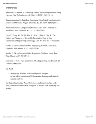 11/6/19, 3:57 PMNext generation sequencing
Page 15 of 15https://www.atdbio.com/content/58/Next-generation-sequencing
8. REFERENCES
Ahmadian, A.; Svahn, H.; Massively Parallel. Sequencing Platforms using
Lab on a Chip Technologies. Lab Chip, 11, 2653 − 2655 (2011).
Balasubramanian, S.; Decoding Genomes at High Speed: Implications for
Science and Medicine. Angew. Chem Int. Ed. 50, 12406-12410 (2011).
Balasubramanian, S.; Sequencing Nucleic Acids: from Chemistry to
Medicine. Chem. Commun. 47, 7281 − 7286 (2011).
Chen, F.; Dong, M.; Ge, M.; Zhu, L.; Ren, L.; Liu, G.; Mu, R.; The
History and Advances of Reversible Terminators Used in New
Generations of Sequencing Technology. Gen. Pro. Bio. 11, 34-40 (2013).
Mardis, E.; Next-Generation DNA Sequencing Methods. Annu. Rev.
Genomics Hum. Genet. 9, 387 − 402 (2008).
Mardis, E.; Next-Generation DNA Sequencing Platforms. Annu. Rev.
Anal. Chem. 6, 287-303 (2013).
Shendure, J.; Ji, H.; Next-Generation DNA Sequencing. Nat. Biotech. 26,
10 1135-1144 (2008).
SEE ALSO
Sequencing, forensic analysis and genetic analysis
(www.atdbio.com/content/20/Sequencing-forensic-analysis-and-
genetic-analysis)
Our free online Nucleic Acids Book (www.atdbio.com/nucleic-acids-
book) contains information on all aspects of nucleic acids chemistry and
biology.
 