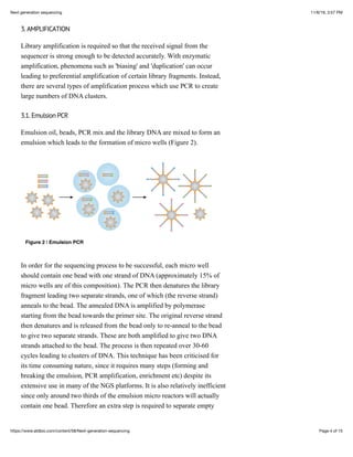 11/6/19, 3:57 PMNext generation sequencing
Page 4 of 15https://www.atdbio.com/content/58/Next-generation-sequencing
3. AMPLIFICATION
Library amplification is required so that the received signal from the
sequencer is strong enough to be detected accurately. With enzymatic
amplification, phenomena such as 'biasing' and 'duplication' can occur
leading to preferential amplification of certain library fragments. Instead,
there are several types of amplification process which use PCR to create
large numbers of DNA clusters.
3.1. Emulsion PCR
Emulsion oil, beads, PCR mix and the library DNA are mixed to form an
emulsion which leads to the formation of micro wells (Figure 2).
Figure 2 | Emulsion PCR
In order for the sequencing process to be successful, each micro well
should contain one bead with one strand of DNA (approximately 15% of
micro wells are of this composition). The PCR then denatures the library
fragment leading two separate strands, one of which (the reverse strand)
anneals to the bead. The annealed DNA is amplified by polymerase
starting from the bead towards the primer site. The original reverse strand
then denatures and is released from the bead only to re-anneal to the bead
to give two separate strands. These are both amplified to give two DNA
strands attached to the bead. The process is then repeated over 30-60
cycles leading to clusters of DNA. This technique has been criticised for
its time consuming nature, since it requires many steps (forming and
breaking the emulsion, PCR amplification, enrichment etc) despite its
extensive use in many of the NGS platforms. It is also relatively inefficient
since only around two thirds of the emulsion micro reactors will actually
contain one bead. Therefore an extra step is required to separate empty
 