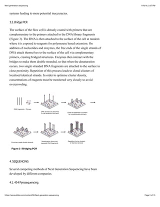 11/6/19, 3:57 PMNext generation sequencing
Page 5 of 15https://www.atdbio.com/content/58/Next-generation-sequencing
systems leading to more potential inaccuracies.
3.2. Bridge PCR
The surface of the flow cell is densely coated with primers that are
complementary to the primers attached to the DNA library fragments
(Figure 3). The DNA is then attached to the surface of the cell at random
where it is exposed to reagents for polymerase based extension. On
addition of nucleotides and enzymes, the free ends of the single strands of
DNA attach themselves to the surface of the cell via complementary
primers, creating bridged structures. Enzymes then interact with the
bridges to make them double stranded, so that when the denaturation
occurs, two single stranded DNA fragments are attached to the surface in
close proximity. Repetition of this process leads to clonal clusters of
localised identical strands. In order to optimise cluster density,
concentrations of reagents must be monitored very closely to avoid
overcrowding.
Figure 3 | Bridging PCR
4. SEQUENCING
Several competing methods of Next Generation Sequencing have been
developed by different companies.
4.1. 454 Pyrosequencing
 