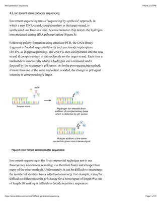 11/6/19, 3:57 PMNext generation sequencing
Page 7 of 15https://www.atdbio.com/content/58/Next-generation-sequencing
4.2. Ion torrent semiconductor sequencing
Ion torrent sequencing uses a "sequencing by synthesis" approach, in
which a new DNA strand, complementary to the target strand, is
synthesized one base at a time. A semiconductor chip detects the hydrogen
ions produced during DNA polymerization (Figure 5).
Following polony formation using emulsion PCR, the DNA library
fragment is flooded sequentially with each nucleoside triphosphate
(dNTP), as in pyrosequencing. The dNTP is then incorporated into the new
strand if complementary to the nucleotide on the target strand. Each time a
nucleotide is successfully added, a hydrogen ion is released, and it
detected by the sequencer's pH sensor. As in the pyrosequencing method,
if more than one of the same nucleotide is added, the change in pH/signal
intensity is correspondingly larger.
Figure 5 | Ion Torrent semiconductor sequencing
Ion torrent sequencing is the first commercial technique not to use
fluorescence and camera scanning; it is therefore faster and cheaper than
many of the other methods. Unfortunately, it can be difficult to enumerate
the number of identical bases added consecutively. For example, it may be
difficult to differentiate the pH change for a homorepeat of length 9 to one
of length 10, making it difficult to decode repetitive sequences.
 