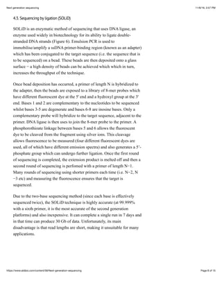 11/6/19, 3:57 PMNext generation sequencing
Page 8 of 15https://www.atdbio.com/content/58/Next-generation-sequencing
4.3. Sequencing by ligation (SOLiD)
SOLiD is an enzymatic method of sequencing that uses DNA ligase, an
enzyme used widely in biotechnology for its ability to ligate double-
stranded DNA strands (Figure 6). Emulsion PCR is used to
immobilise/amplify a ssDNA primer-binding region (known as an adapter)
which has been conjugated to the target sequence (i.e. the sequence that is
to be sequenced) on a bead. These beads are then deposited onto a glass
surface − a high density of beads can be achieved which which in turn,
increases the throughput of the technique.
Once bead deposition has occurred, a primer of length N is hybridized to
the adapter, then the beads are exposed to a library of 8-mer probes which
have different fluorescent dye at the 5' end and a hydroxyl group at the 3'
end. Bases 1 and 2 are complementary to the nucleotides to be sequenced
whilst bases 3-5 are degenerate and bases 6-8 are inosine bases. Only a
complementary probe will hybridize to the target sequence, adjacent to the
primer. DNA ligase is then uses to join the 8-mer probe to the primer. A
phosphorothioate linkage between bases 5 and 6 allows the fluorescent
dye to be cleaved from the fragment using silver ions. This cleavage
allows fluorescence to be measured (four different fluorescent dyes are
used, all of which have different emission spectra) and also generates a 5’-
phosphate group which can undergo further ligation. Once the first round
of sequencing is completed, the extension product is melted off and then a
second round of sequencing is perfomed with a primer of length N−1.
Many rounds of sequencing using shorter primers each time (i.e. N−2, N
−3 etc) and measuring the fluorescence ensures that the target is
sequenced.
Due to the two-base sequencing method (since each base is effectively
sequenced twice), the SOLiD technique is highly accurate (at 99.999%
with a sixth primer, it is the most accurate of the second generation
platforms) and also inexpensive. It can complete a single run in 7 days and
in that time can produce 30 Gb of data. Unfortunately, its main
disadvantage is that read lengths are short, making it unsuitable for many
applications.
 