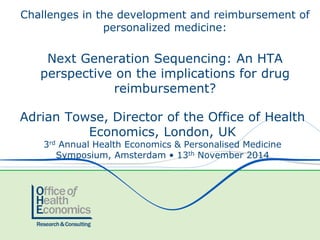 Adrian Towse, Director of the Office of Health
Economics, London, UK
3rd Annual Health Economics & Personalised Medicine
Symposium, Amsterdam • 13th November 2014
Challenges in the development and reimbursement of
personalized medicine:
Next Generation Sequencing: An HTA
perspective on the implications for drug
reimbursement?
 