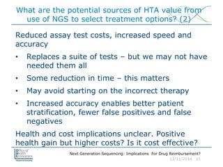 Next Generation Sequencing: Implications For Drug Reimbursement?
13/11/2014 11
What are the potential sources of HTA value from
use of NGS to select treatment options? (2)
Reduced assay test costs, increased speed and
accuracy
• Replaces a suite of tests – but we may not have
needed them all
• Some reduction in time – this matters
• May avoid starting on the incorrect therapy
• Increased accuracy enables better patient
stratification, fewer false positives and false
negatives
Health and cost implications unclear. Positive
health gain but higher costs? Is it cost effective?