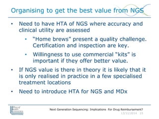 Next Generation Sequencing: Implications For Drug Reimbursement?
13/11/2014 15
Organising to get the best value from NGS
• Need to have HTA of NGS where accuracy and
clinical utility are assessed
• “Home brews” present a quality challenge.
Certification and inspection are key.
• Willingness to use commercial “kits” is
important if they offer better value.
• If NGS value is there in theory it is likely that it
is only realised in practice in a few specialised
treatment locations
• Need to introduce HTA for NGS and MDx