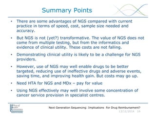 Next Generation Sequencing: Implications For Drug Reimbursement?
13/11/2014 16
Summary Points
• There are some advantages of NGS compared with current
practice in terms of speed, cost, sample size needed and
accuracy.
• But NGS is not (yet?) transformative. The value of NGS does not
come from multiple testing, but from the informatics and
evidence of clinical utility. These costs are not falling.
• Demonstrating clinical utility is likely to be a challenge for NGS
providers.
• However, use of NGS may well enable drugs to be better
targeted, reducing use of ineffective drugs and adverse events,
saving time, and improving health gain. But costs may go up.
• Need HTA for NGS and MDx – pay for value
• Using NGS effectively may well involve some concentration of
cancer service provision in specialist centres.