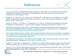 Next Generation Sequencing: Implications For Drug Reimbursement?
13/11/2014 18
References
• Liu, Q. et al. (2012). Sulfotransferase 4A1 haplotype 1 (SULT4A1-1) is associated with decreased
hospitalization events in antipsychotic-treated patients with schizophrenia. The primary care
companion to CNS disorders, 14(3).
• Phillips, K. A., Trosman, J. R., Kelley, R. K., Pletcher, M. J., Douglas, M. P., & Weldon, C. B. (2014).
Genomic sequencing: assessing the health care system, policy, and big-data implications. Health
Affairs, 33(7), 1246-1253.
• Ravyn, D., Ravyn, V., Lowney, R., & Nasrallah, H. A. (2013). CYP450 pharmacogenetic treatment
strategies for antipsychotics: a review of the evidence. Schizophrenia research, 149(1), 1-14.
• Technology Evaluation Center (2013). Special Report: Exome Sequencing for Clinical Diagnisis of
Patients with Suspected Genetic Disorders. Assessment Progarm. Volume 28, No. 3. Available at:
http://www.bcbs.com/blueresources/tec/vols/28/28_03.pdf
• The European Bioinformatics Institute (2014) Improvements on the previous technology. Available at:
http://www.ebi.ac.uk/training/online/course/ebi-next-generation-sequencing-practical-course/what-
next-generation-dna-sequencing/improveme
• The Wellcome Trust (2014). “The 1000 Genomes Project”; and “Coming up trumps: Genome-wide
association studies”. Available at: http://www.wellcome.ac.uk/
• Tripathy, D., Harnden, K., Blackwell, K., & Robson, M. (2014). Next generation sequencing and tumor
mutation profiling: are we ready for routine use in the oncology clinic?. BMC medicine, 12(1), 140.
• Towse A., et al. (2013) Understanding the Economic Value of Molecular Diagnostic Tests. Case Studies
and Lessons Learned. J. Pers. Med., 3:288-305