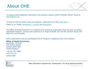 Next Generation Sequencing: Implications For Drug Reimbursement?
13/11/2014 19
About OHE
To enquire about additional information and analyses, please contact Professor Adrian Towse at
atowse@ohe.org.
To keep up with the latest news and research, subscribe to our blog, OHE News.
Follow us on Twitter @OHENews, LinkedIn and SlideShare.
The Office of Health Economics is a research and consulting organisation that has been providing
specialised research, analysis and expertise on a range of health care and life sciences issues and
topics for over 50 years.
OHE’s publications may be downloaded free of charge for registered users of its website.
Office of Health Economics
Southside, 7th Floor
105 Victoria Street
London SW1E 6QT
United Kingdom
+44 20 7747 8850
www.ohe.org
©2014 OHE
