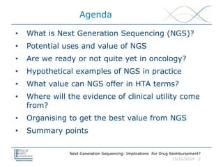 Next Generation Sequencing: Implications For Drug Reimbursement?
13/11/2014 2
Agenda
• What is Next Generation Sequencing (NGS)?
• Potential uses and value of NGS
• Are we ready or not quite yet in oncology?
• Hypothetical examples of NGS in practice
• What value can NGS offer in HTA terms?
• Where will the evidence of clinical utility come
from?
• Organising to get the best value from NGS
• Summary points