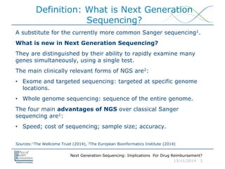 Next Generation Sequencing: Implications For Drug Reimbursement?
13/11/2014 3
Definition: What is Next Generation
Sequencing?
A substitute for the currently more common Sanger sequencing1.
What is new in Next Generation Sequencing?
They are distinguished by their ability to rapidly examine many
genes simultaneously, using a single test.
The main clinically relevant forms of NGS are2:
• Exome and targeted sequencing: targeted at specific genome
locations.
• Whole genome sequencing: sequence of the entire genome.
The four main advantages of NGS over classical Sanger
sequencing are1:
• Speed; cost of sequencing; sample size; accuracy.
Sources:1The Wellcome Trust (2014), 2The European Bioinformatics Institute (2014)