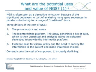 Next Generation Sequencing: Implications For Drug Reimbursement?
13/11/2014 4
NGS is often seen as a disruptive innovation because of the
significant decreases in cost of analysing many gene sequences in
parallel substituting for a range of “traditional” tests
Three drivers of the cost of NGS:
1. The pre-analytics and assay
2. The bioinformatics platform. The assay generates a set of data,
which is then visualised and analysed using the software
developed to provide the informatics platform.
3. Evidence base for clinical utility and the need to convey the
information to the patient and make treatment choices
Currently only the cost of component 1. is clearly declining.
Source: 1Adapted from Deverka, P. A., & Dreyfus, J. C. (2014)
What are the potential uses
and value of NGS? (1) 1