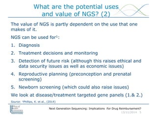 Next Generation Sequencing: Implications For Drug Reimbursement?
13/11/2014 5
What are the potential uses
and value of NGS? (2)
The value of NGS is partly dependent on the use that one
makes of it.
NGS can be used for1:
1. Diagnosis
2. Treatment decisions and monitoring
3. Detection of future risk (although this raises ethical and
data security issues as well as economic issues)
4. Reproductive planning (preconception and prenatal
screening)
5. Newborn screening (which could also raise issues)
We look at disease/treatment targeted gene panels (1.& 2.)
Source: 1Phillips, K. et al., (2014)