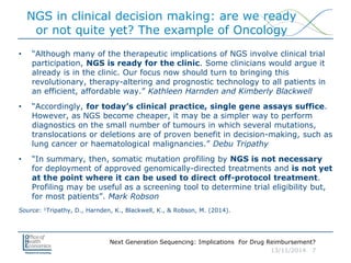 Next Generation Sequencing: Implications For Drug Reimbursement?
13/11/2014 7
NGS in clinical decision making: are we ready
or not quite yet? The example of Oncology
• “Although many of the therapeutic implications of NGS involve clinical trial
participation, NGS is ready for the clinic. Some clinicians would argue it
already is in the clinic. Our focus now should turn to bringing this
revolutionary, therapy-altering and prognostic technology to all patients in
an efficient, affordable way.” Kathleen Harnden and Kimberly Blackwell
• “Accordingly, for today’s clinical practice, single gene assays suffice.
However, as NGS become cheaper, it may be a simpler way to perform
diagnostics on the small number of tumours in which several mutations,
translocations or deletions are of proven benefit in decision-making, such as
lung cancer or haematological malignancies.” Debu Tripathy
• “In summary, then, somatic mutation profiling by NGS is not necessary
for deployment of approved genomically-directed treatments and is not yet
at the point where it can be used to direct off-protocol treatment.
Profiling may be useful as a screening tool to determine trial eligibility but,
for most patients”. Mark Robson
Source: 1Tripathy, D., Harnden, K., Blackwell, K., & Robson, M. (2014).