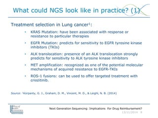 Next Generation Sequencing: Implications For Drug Reimbursement?
13/11/2014 8
What could NGS look like in practice? (1)
Treatment selection in Lung cancer1:
• KRAS Mutation: have been associated with response or
resistance to particular therapies
• EGFR Mutation: predicts for sensitivity to EGFR tyrosine kinase
inhibitors (TKIs)
• ALK translocation: presence of an ALK translocation strongly
predicts for sensitivity to ALK tyrosine kinase inhibitors
• MET amplification: recognized as one of the potential molecular
mechanisms of acquired resistance to EGFR-TKIs
• ROS-1 fusions: can be used to offer targeted treatment with
criozitinib.
Source: 1Korpanty, G. J., Graham, D. M., Vincent, M. D., & Leighl, N. B. (2014)