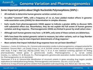 Genome Variation and Pharmacogenomics
Some important points about Single Nucleotide Polymorphisms (SNPs) :
•    All methods to determine human genome variation contain error.
•    So-called “common” SNPs, with a frequency of >0. 5%, have yielded modest effects in genome-
     wide association scans (GWAS) for determination in complex diseases.
•    Early results from pharmacogenomic GWAS appear to indicate a greater ability to discover SNPs
     with substantial effect size. Nevertheless, they do not explain the full extent of human genome
     variation and drug response. Pharmacogenomic GWAS are limited in power by small cohort sizes.1
•    Although each human genome may have ~3 M SNPs, only some of these variants are deleterious.
•    SNPs have been the easiest genomic variant to measure, but other variants, such as Copy Number
     Variants (CNVs), may be more important determinants of drug response.2
•    Most variants that impact individual drug response have not yet been identified.3*
1Guessous,  I., Gwinn, M. & Khoury, M.J. Genome-wide association studies in pharmacogenomics: untapped potential for
translation. Genome Med 1, 46 (2009); Group, S.C. et al. SLCO1B1 variants and statin-induced myopathy—a genome
wide study. N Engl J Med 359, 789-799 (2008). Sato, Y. et al. A new statistical screening approach for finding
pharmacokinetics related genes in genome-wide studies. Pharmacogenomics J 9, 137-146 (2009);
Crowley, J.J., Sullivan, P.F. & McLeod, H.L. Pharmacogenomic genome-wide association studies: lessons learned thus
far. Pharmacogenomics 10, 161-163 (2009).
2Rasmussen H B et al. Genome-wide identification of structural variants in genes encoding drug targets: possible

implications for individualized drug therapy. Pharmacogenetics and Genomics. July 2012. 22 (7): 471-483.
3Durbin et al. A map of human genome variation from population-scale sequencing. 2010. Nature 467: 1061-1073. *FDA.


    AssureRx Health, Inc.                                                                  CONFIDENTIAL       14
 