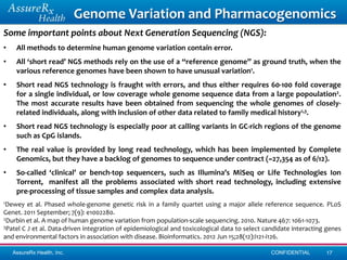 Genome Variation and Pharmacogenomics
Some important points about Next Generation Sequencing (NGS):
•    All methods to determine human genome variation contain error.
•    All ‘short read’ NGS methods rely on the use of a “reference genome” as ground truth, when the
     various reference genomes have been shown to have unusual variation1.
•    Short read NGS technology is fraught with errors, and thus either requires 60-100 fold coverage
     for a single individual, or low coverage whole genome sequence data from a large popoulation2.
     The most accurate results have been obtained from sequencing the whole genomes of closely-
     related individuals, along with inclusion of other data related to family medical history1,3.
•    Short read NGS technology is especially poor at calling variants in GC-rich regions of the genome
     such as CpG islands.
•    The real value is provided by long read technology, which has been implemented by Complete
     Genomics, but they have a backlog of genomes to sequence under contract (~27,354 as of 6/12).
•    So-called ‘clinical’ or bench-top sequencers, such as Illumina’s MiSeq or Life Technologies Ion
     Torrent, manifest all the problems associated with short read technology, including extensive
     pre-processing of tissue samples and complex data analysis.
1Dewey   et al. Phased whole-genome genetic risk in a family quartet using a major allele reference sequence. PLoS
Genet. 2011 September; 7(9): e1002280.
2Durbin et al. A map of human genome variation from population-scale sequencing. 2010. Nature 467: 1061-1073.
3Patel C J et al. Data-driven integration of epidemiological and toxicological data to select candidate interacting genes

and environmental factors in association with disease. Bioinformatics. 2012 Jun 15;28(12):i121-i126.

    AssureRx Health, Inc.                                                                      CONFIDENTIAL        17
 