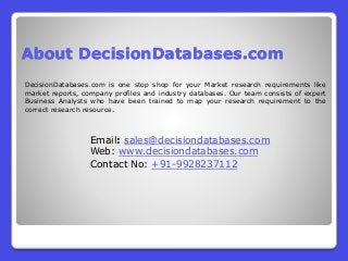 About DecisionDatabases.com
DecisionDatabases.com is one stop shop for your Market research requirements like
market reports, company profiles and industry databases. Our team consists of expert
Business Analysts who have been trained to map your research requirement to the
correct research resource.
Email: sales@decisiondatabases.com
Web: www.decisiondatabases.com
Contact No: +91-9928237112
 