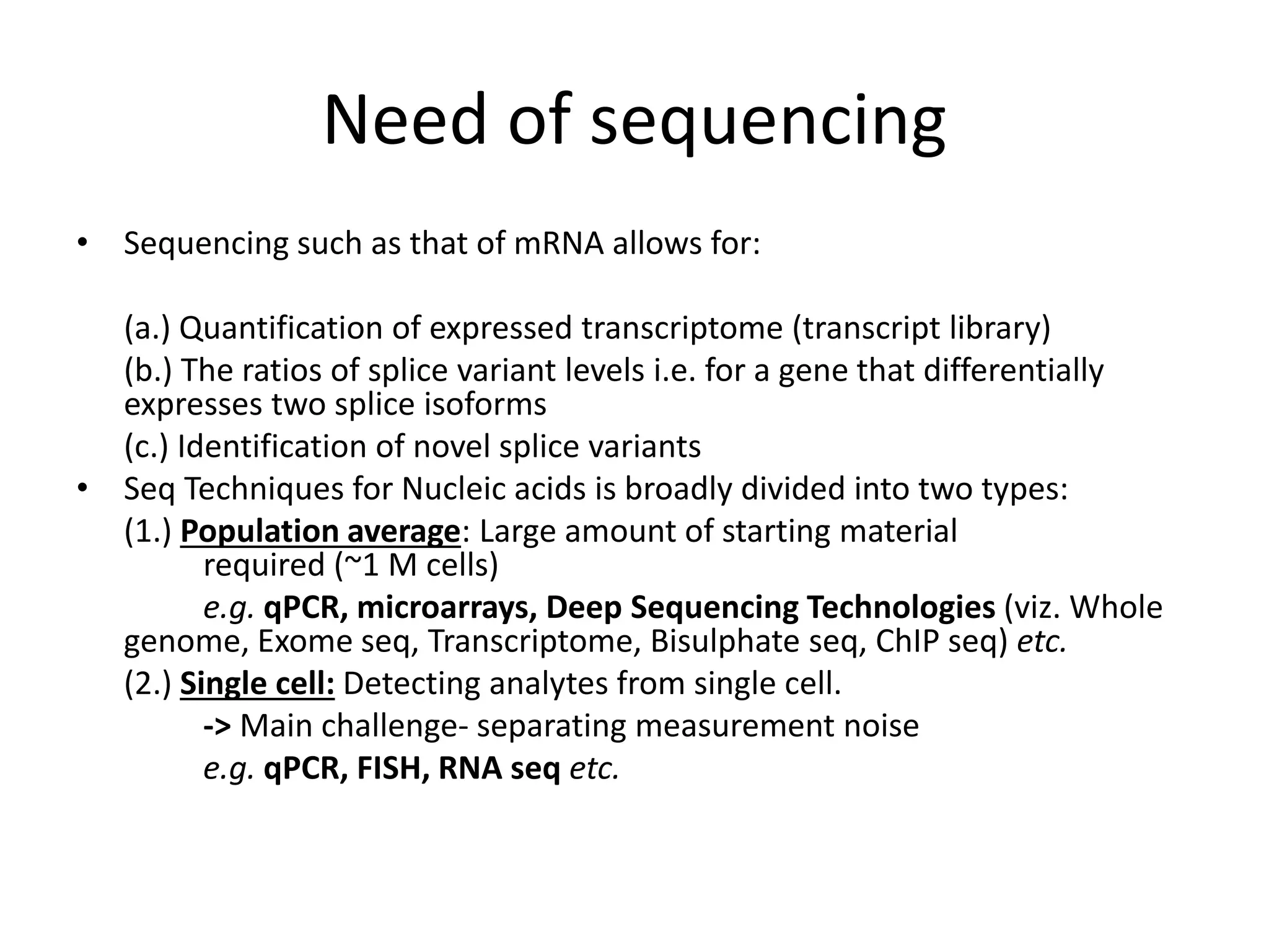 Need of sequencing
• Sequencing such as that of mRNA allows for:
(a.) Quantification of expressed transcriptome (transcript library)
(b.) The ratios of splice variant levels i.e. for a gene that differentially
expresses two splice isoforms
(c.) Identification of novel splice variants
• Seq Techniques for Nucleic acids is broadly divided into two types:
(1.) Population average: Large amount of starting material
required (~1 M cells)
e.g. qPCR, microarrays, Deep Sequencing Technologies (viz. Whole
genome, Exome seq, Transcriptome, Bisulphate seq, ChIP seq) etc.
(2.) Single cell: Detecting analytes from single cell.
-> Main challenge- separating measurement noise
e.g. qPCR, FISH, RNA seq etc.
 