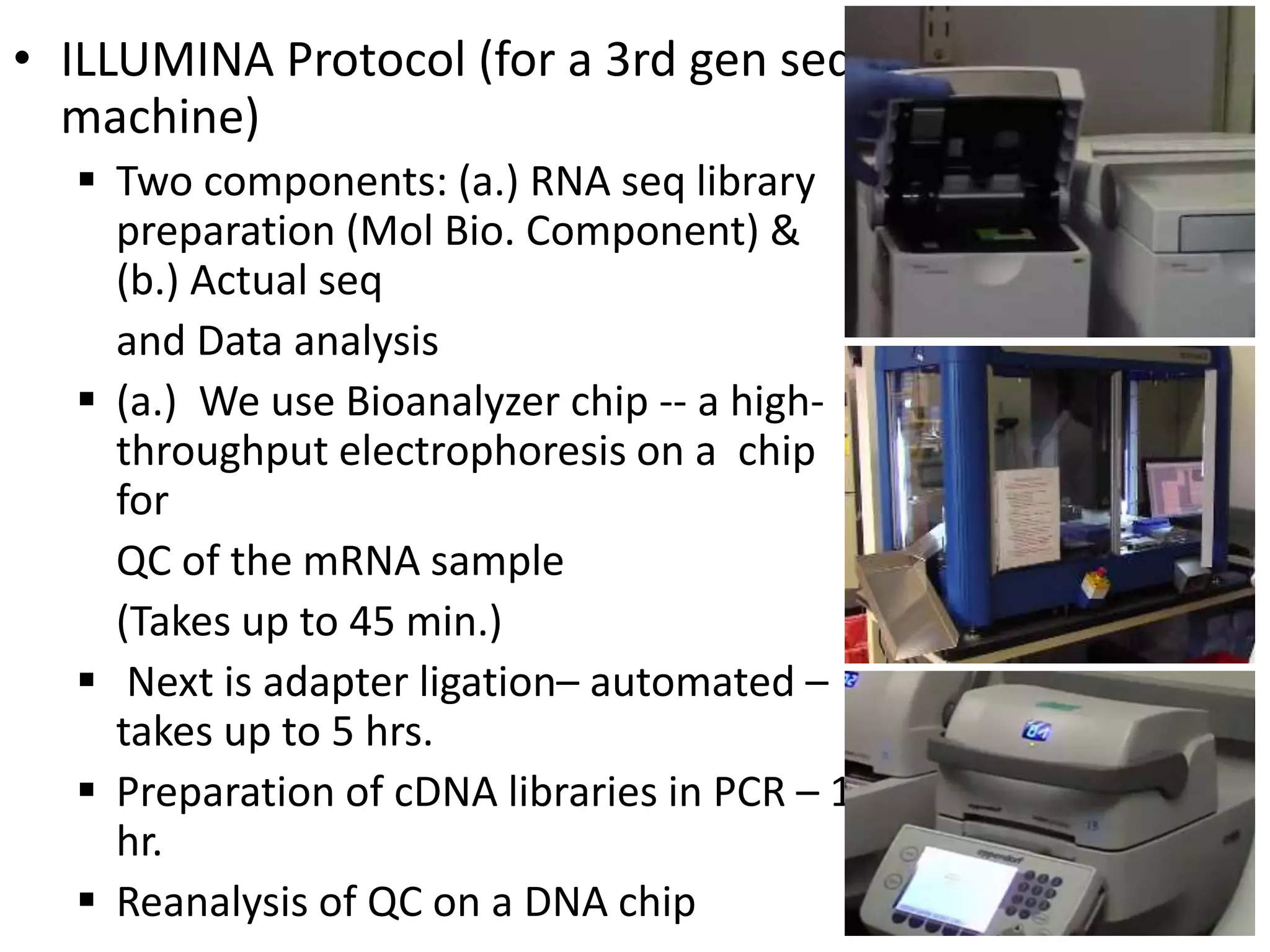 • ILLUMINA Protocol (for a 3rd gen seq
machine)
 Two components: (a.) RNA seq library
preparation (Mol Bio. Component) &
(b.) Actual seq
and Data analysis
 (a.) We use Bioanalyzer chip -- a high-
throughput electrophoresis on a chip
for
QC of the mRNA sample
(Takes up to 45 min.)
 Next is adapter ligation– automated –
takes up to 5 hrs.
 Preparation of cDNA libraries in PCR – 1
hr.
 Reanalysis of QC on a DNA chip
 