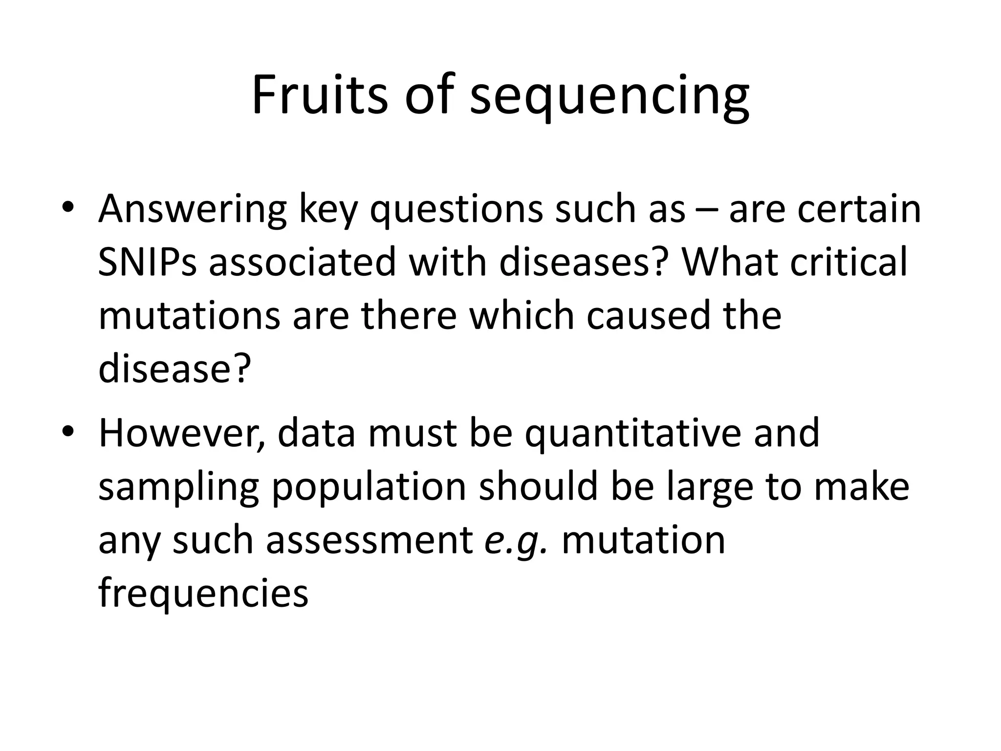 Fruits of sequencing
• Answering key questions such as – are certain
SNIPs associated with diseases? What critical
mutations are there which caused the
disease?
• However, data must be quantitative and
sampling population should be large to make
any such assessment e.g. mutation
frequencies
 