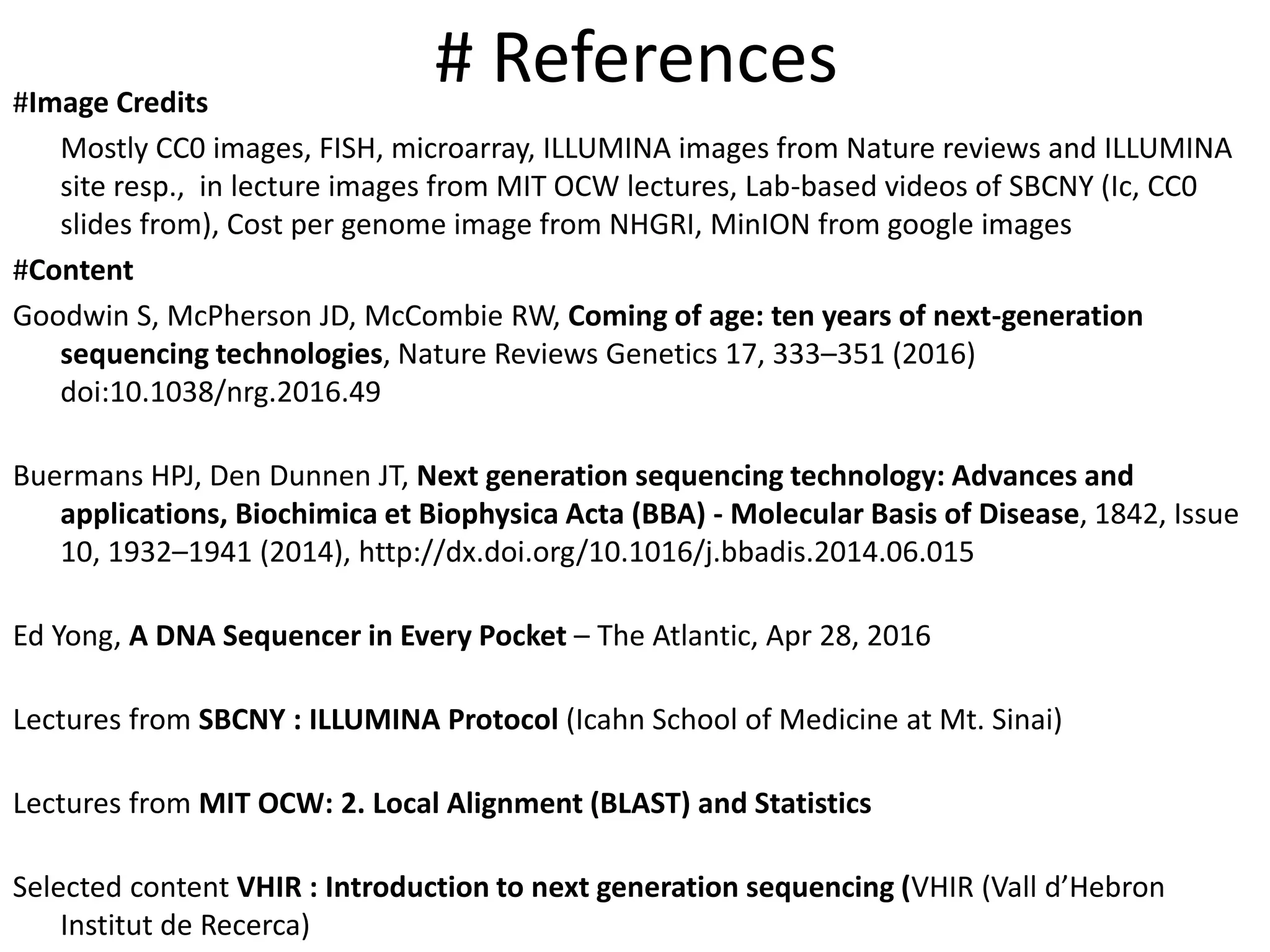 # References#Image Credits
Mostly CC0 images, FISH, microarray, ILLUMINA images from Nature reviews and ILLUMINA
site resp., in lecture images from MIT OCW lectures, Lab-based videos of SBCNY (Ic, CC0
slides from), Cost per genome image from NHGRI, MinION from google images
#Content
Goodwin S, McPherson JD, McCombie RW, Coming of age: ten years of next-generation
sequencing technologies, Nature Reviews Genetics 17, 333–351 (2016)
doi:10.1038/nrg.2016.49
Buermans HPJ, Den Dunnen JT, Next generation sequencing technology: Advances and
applications, Biochimica et Biophysica Acta (BBA) - Molecular Basis of Disease, 1842, Issue
10, 1932–1941 (2014), http://dx.doi.org/10.1016/j.bbadis.2014.06.015
Ed Yong, A DNA Sequencer in Every Pocket – The Atlantic, Apr 28, 2016
Lectures from SBCNY : ILLUMINA Protocol (Icahn School of Medicine at Mt. Sinai)
Lectures from MIT OCW: 2. Local Alignment (BLAST) and Statistics
Selected content VHIR : Introduction to next generation sequencing (VHIR (Vall d’Hebron
Institut de Recerca)
 