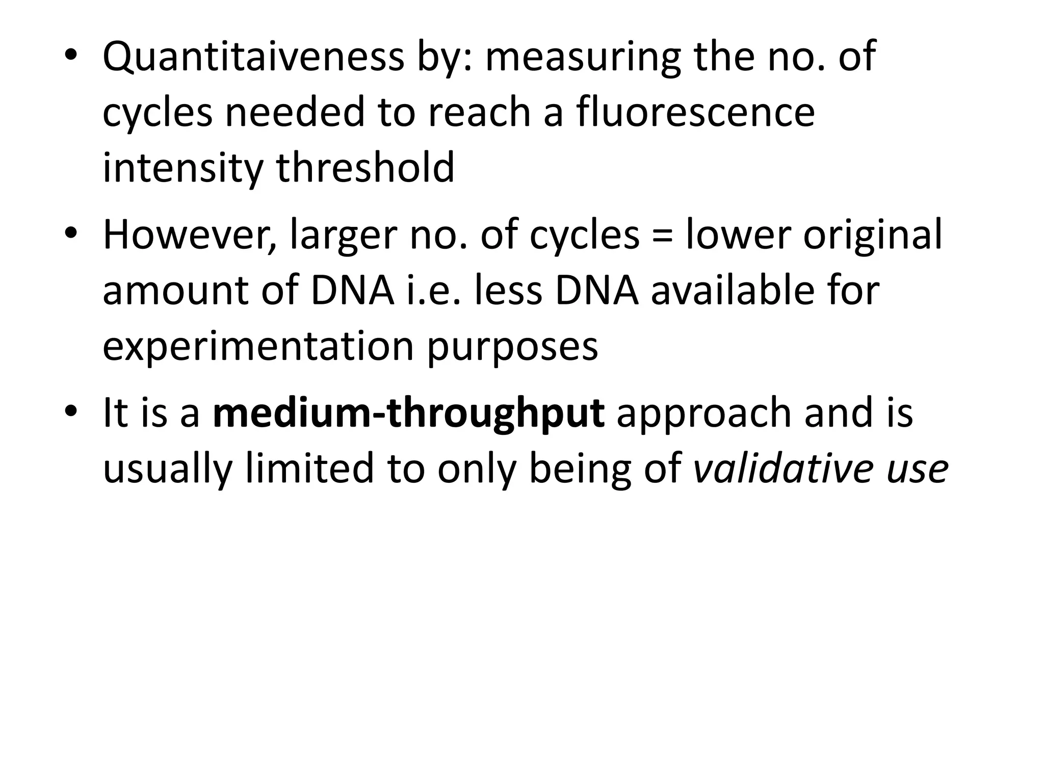 • Quantitaiveness by: measuring the no. of
cycles needed to reach a fluorescence
intensity threshold
• However, larger no. of cycles = lower original
amount of DNA i.e. less DNA available for
experimentation purposes
• It is a medium-throughput approach and is
usually limited to only being of validative use
 