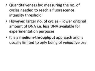 • Quantitaiveness by: measuring the no. of
cycles needed to reach a fluorescence
intensity threshold
• However, larger no. of cycles = lower original
amount of DNA i.e. less DNA available for
experimentation purposes
• It is a medium-throughput approach and is
usually limited to only being of validative use
 