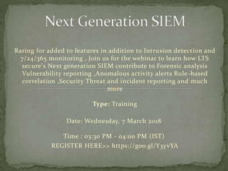 Raring for added to features in addition to Intrusion detection and
7/24/365 monitoring , Join us for the webinar to learn how LTS
secure's Next generation SIEM contribute to Forensic analysis
Vulnerability reporting ,Anomalous activity alerts Rule-based
correlation ,Security Threat and incident reporting and much
more
Type: Training
Date: Wednesday, 7 March 2018
Time : 03:30 PM - 04:00 PM (IST)
REGISTER HERE>> https://goo.gl/Y3yvYA
 