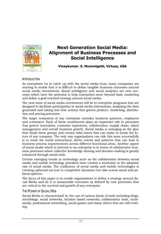 183
Next Generation Social Media:
Alignment of Business Processes and
Social Intelligence
Vinaykumar. S. Mummigatti, Virtusa, USA
INTRODUCTION
As enterprises try to catch up with the social media buzz, many companies are
starting to realize that it is difficult to define tangible business outcomes around
social media investments. Social intelligence and social analytics are new con-
cepts which have the potential to help enterprises move beyond basic marketing
and define a goal-oriented strategy around social media.
The next wave of social media investments will be in enterprise programs that are
designed to facilitate participation in social media interactions, analyzing the data
generated and taking real time actions that govern product, marketing, distribu-
tion and pricing processes.
The larger ecosystem of any enterprise includes business partners, employees
and customers. Each of these constituents plays an important role in processes
that govern innovation, customer experience, collaboration, supply chain, talent
management and overall business growth. Social media is emerging as the glue
that binds these groups and creates tidal waves that can make or break the fu-
ture of any company. The only way organizations can ride this wave successfully
is to track the social interactions, derive events and patterns that can lead to
business process improvements across different functional areas. Another aspect
of social media which is internal to an enterprise is in terms of collaborative busi-
ness processes where collective knowledge sharing and decision-making is greatly
enhanced through social tools.
Certain emerging trends in technology such as the collaboration between social
media and mobile technology providers have created a revolution in the adoption
rate of social media. The confluence of social media and mobile technologies is
creating upheaval not just in competitive dynamics but also across social and po-
litical spheres.
The focus of this paper is to enable organizations to define a strategy around So-
cial Media and tie it to measurable outcomes as defined by core processes that
are critical to the survival and growth of any enterprise.
THE POWER OFSOCIALWEB
Social Media is characterized by the use of various kinds of tools including blogs,
microblogs, social networks, location based networks, collaboration tools, multi-
media, professional networking, social games and many others that are still evolv-
ing.
 