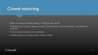 Crowd-sourcing
 Allows for remote usability testing – Testing is user centric
 Software is put to test in diverse, realistic environments. It is more reliable, cost effective,
bug free
 Pool of testers is diverse and unbiased
 Parallel testing by multiple testers makes it faster
13
 