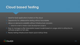 Cloud based Testing
 Ideal for SaaS applications hosted on the cloud
 Opportunity for collaborative testing without boundaries
 Allows on-demand scalability without infrastructure concerns
 Great for small to medium sized development projects
 Easy to manage & offer Subscription based model based on usage which is attractive to
software projects of all sizes
 Ready testing infrastructure means quick startup times
14
 