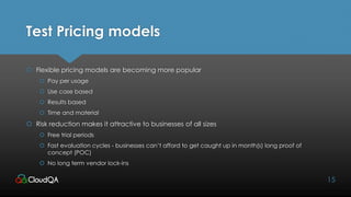 Test Pricing models
 Flexible pricing models are becoming more popular
 Pay per usage
 Use case based
 Results based
 Time and material
 Risk reduction makes it attractive to businesses of all sizes
 Free trial periods
 Fast evaluation cycles - businesses can’t afford to get caught up in month(s) long proof of
concept (POC)
 No long term vendor lock-ins
15
 