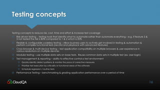 Testing concepts
Testing concepts to reduce risk, cost, time and effort & increase test coverage
 Risk driven testing - testing tools that identify what to automate rather than automate everything – e.g. if feature 3 &
5 not tested the risk is 80% compared to 1 & 2 which is 20%
 Flexible & configurable codeless testing – Allow business users to actively get involved in testing & automation &
perform complex functional tests (record and playback with advanced features)
 Cross-browser & multi-device testing – test application compatibility on multiple browsers & user experience in
various resolutions on multiple devices
 Modular testing – use multiple data sets on base tests. Reuse common data sets in multiple test (ex. User login)
 Test management & reporting – ability to effective control a test environment
 Quickly identify defect patterns & monitor the pace of corrective measures
 Prioritize test execution by criticality or functional areas of the software
 Schedule regression / routine tests
 Performance Testing – benchmarking & grading application performance over a period of time
16
 