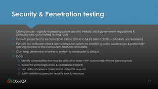 Security & Penetration testing
 Driving forces – rapidly increasing cyber security threats, strict government regulations &
compliances, automated testing tools
 Growth projected to be from $2.47 billion (2014) to $4.96 billion (2019) – (Markets and Markets)
 Pentest is a software attack on a computer system to identify security weaknesses & potentially
gaining access to the computer's features and data.
 Can help determine whether a system is vulnerable to attack
 Goal
 Identify vulnerabilities that may be difficult to detect with automated network scanning tools
 Assess the potential business & operational impacts
 Test ability of network defenders to defend & respond
 Justify additional spend on security tools & resources
17
 