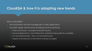 CloudQA & how it is adapting new trends
What is CloudQA?
 Test automation and test management of web applications
 CloudQA design influenced by emerging trends & demands
 Make it fast & easy – no programming skills required
 Cloud enabled service - zero infrastructure, hassle free startup effort & accessibility
 Low risk implementation – time, cost and effectiveness
 Appeal to development environments of all sizes & budgets
23
 