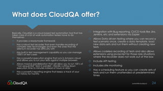 What does CloudQA offer?
Basically, CloudQA is a cloud based test automation tool that has
taken care of a lot of work automation testers have to do
themselves:
 It provides a readymade framework
 Has a robust test recorder that even handles recording of
complex web technologies and even the ones that the
selenium recorder has difficulty with
 Has built in test management capability so you can manage
1000’s of test cases
 Has a powerful execution engine that runs in Amazon cloud
and allows you to run your tests against multiple browsers
 Allows massive parallelization that will allow you to run 100’s of
“non-sequential” tests in parallel – literally cutting down
execution time to minutes instead of hours or days
 Has a powerful reporting engine that keeps a track of your
run history for months
24sumant@cloudqa.io
 Integration with Bug reporting, CI/CD tools like Jira,
Jenkins, etc and extensions via Zapier
 Allows Data driven testing where you can record a
test scenario once, create a data template, load
new data sets and run them without creating new
tests
 Allows codeless recording of tests and also allows
extensions using javascript for those rare situations
where the recorder does not work out of the box
 Include API testing
 Includes site monitoring
 Has a scheduling feature so you can create sets of
tests and run them unattended at predetermined
times
 
