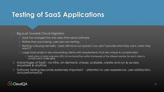 Testing of SaaS Applications
 Big push towards Cloud Migration
 SaaS has changed the way users think about software
 Rather than purchasing, users are now renting
 Renting vs Buying mentality - Users will move out quickly if you don’t provide what they want, when they
want it
 Large SaaS projects are onboarding clients with requirements that are unique & complicated
 Verification of data migration (ETL) & functional flow within framework of the offered solution for each client is
complicated challenging
 Advantages of SaaS - no infra, on demand, cheap, scalable, create and run & access
anywhere & anytime
 Software Testing becomes extremely important - attention to user experience, user satisfaction,
and performance
6
 