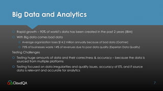Big Data and Analytics
 Rapid growth – 90% of world’s data has been created in the past 2 years (IBM)
 With Big data comes bad data
 Average organization loses $14.2 million annually because of bad data (Gartner)
 75% of businesses waste 14% of revenues due to poor data quality (Experian Data Quality)
Testing Challenges
 Testing huge amounts of data and their correctness & accuracy – because the data is
sourced from multiple platforms
 Testing focused on data irregularities and quality issues, accuracy of ETL and if source
data is relevant and accurate for analytics
7
 