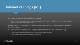 Internet of Things (IoT)
 IoT covers all devices that connect to Internet
 Thermostat, Automobiles, Washing Machines, Smart Watches + 1000’s more that collect, display,
react to and send data all the time
 Challenge is for companies that serve data to many devices – they cannot have all of
them for testing
 IoT Testing will be very focused – largely dependent on who the customer is, e.g.
 Performance & security for internet connected storage devices
 Data collection & delivery for medical devices
8
 