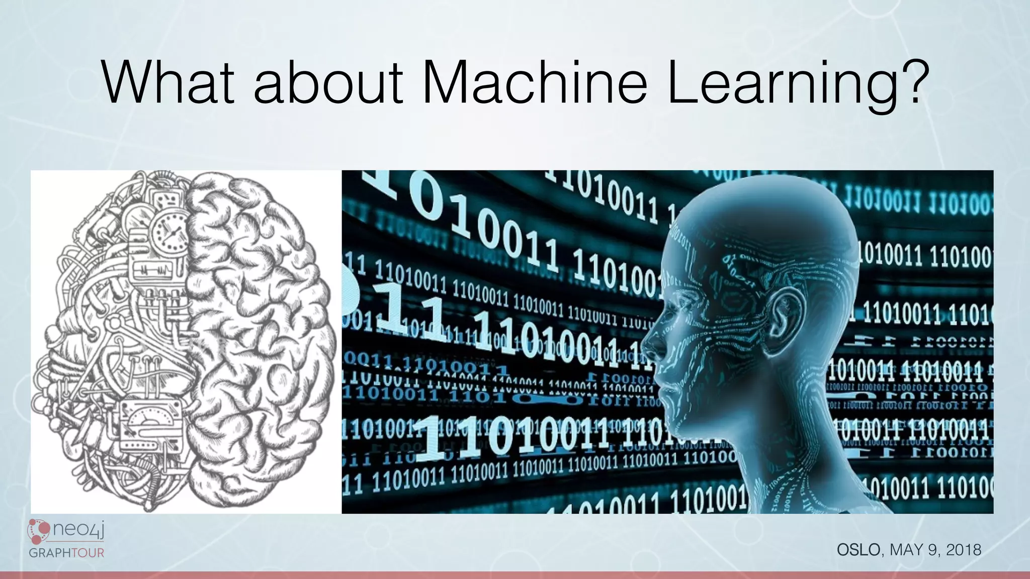 OSLO, MAY 9, 2018!
What about Machine Learning?!
Neo4j is an enabler technology:!
•  Detecting Recommendation patterns via Cypher
queries!
•  Recommendation Algorithms based on scores!
•  Feedback loop !
•  Learn from feedback (eg never used “friends
recommendation”) and change scoring!
•  Algorithm to automatically add relevant connections!
•  ….!
 