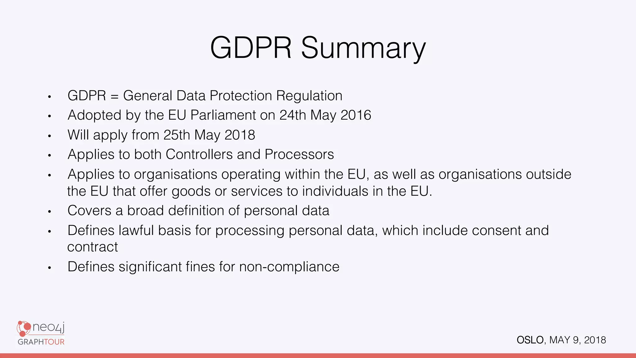 OSLO, MAY 9, 2018!
GDPR Summary!
•  GDPR = General Data Protection Regulation!
•  Adopted by the EU Parliament on 24th May 2016!
•  Will apply from 25th May 2018!
•  Applies to both Controllers and Processors!
•  Applies to organisations operating within the EU, as well as organisations outside
the EU that offer goods or services to individuals in the EU.!
•  Covers a broad deﬁnition of personal data!
•  Deﬁnes lawful basis for processing personal data, which include consent and
contract!
•  Deﬁnes signiﬁcant ﬁnes for non-compliance!
 
