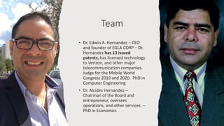 Team
• Dr. Edwin A. Hernandez – CEO
and founder of EGLA CORP – Dr.
Hernandez has 13 issued
patents, has licensed technology
to Verizon, and other major
telecommunication companies.
Judge for the Mobile World
Congress 2019 and 2020. PhD in
Computer Engineering
• Dr. Alcides Hernandez –
Chairman of the Board and
entrepreneur, oversees
operations, and other services. –
PhD in Economics
 