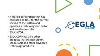 • A Florida-corporation that has
conduced all R&D for the current
version of the system and
operates a technology incubator
and accelerator called
EGLAVATOR.
• EGLA CORP has also other
products that include MEVIA,
MobileCAD and other advanced
technology products.
 